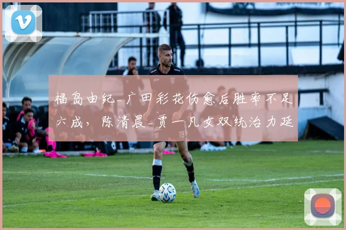 福岛由纪_广田彩花伤愈后胜率不足六成，陈清晨_贾一凡女双统治力延续