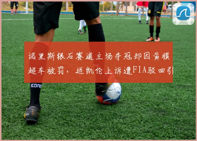 诺里斯银石赛道主场夺冠却因黄旗超车被罚，迈凯伦上诉遭FIA驳回引发争议
