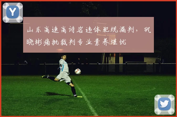 山东高速高诗岩违体犯规漏判，巩晓彬痛批裁判专业素养堪忧